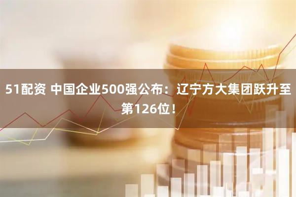 51配资 中国企业500强公布：辽宁方大集团跃升至第126位！