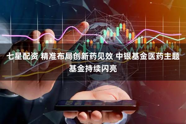 七星配资 精准布局创新药见效 中银基金医药主题基金持续闪亮