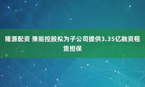 隆源配资 豫能控股拟为子公司提供3.35亿融资租赁担保