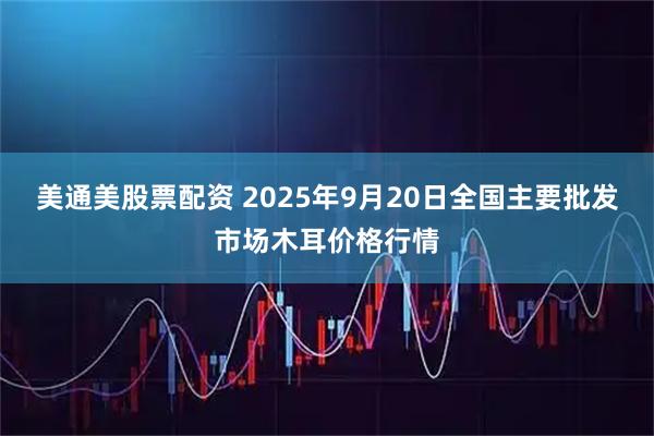 美通美股票配资 2025年9月20日全国主要批发市场木耳价格行情