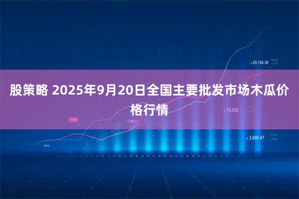 股策略 2025年9月20日全国主要批发市场木瓜价格行情