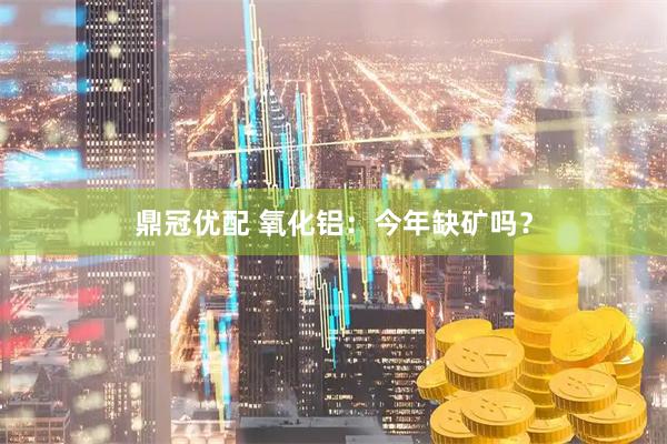 鼎冠优配 氧化铝：今年缺矿吗？