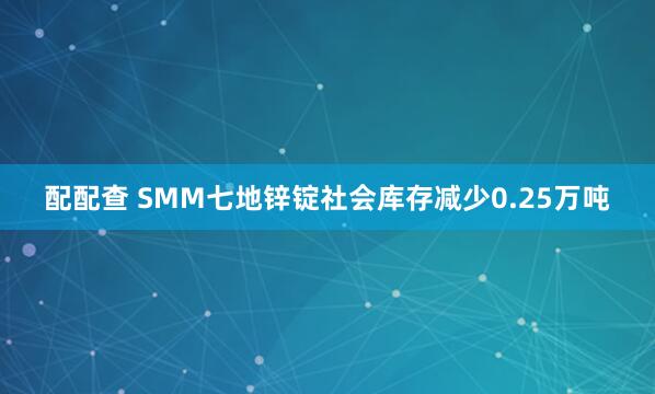 配配查 SMM七地锌锭社会库存减少0.25万吨