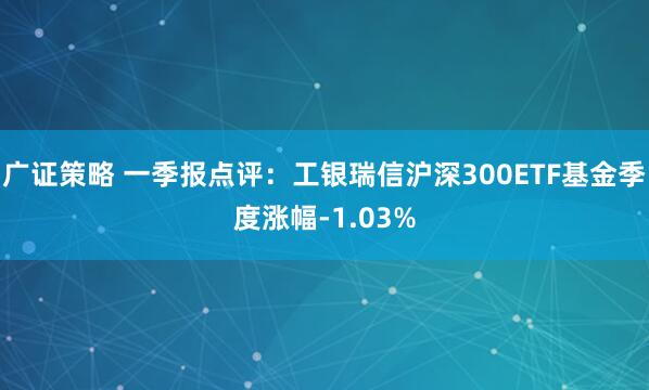 广证策略 一季报点评：工银瑞信沪深300ETF基金季度涨幅-1.03%