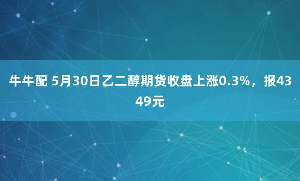 牛牛配 5月30日乙二醇期货收盘上涨0.3%，报4349元