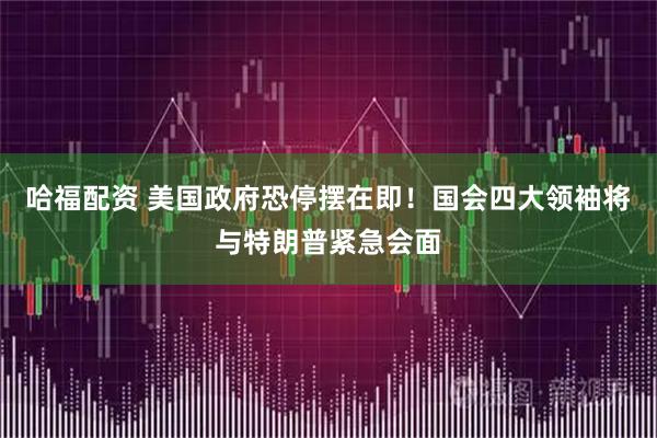 哈福配资 美国政府恐停摆在即！国会四大领袖将与特朗普紧急会面
