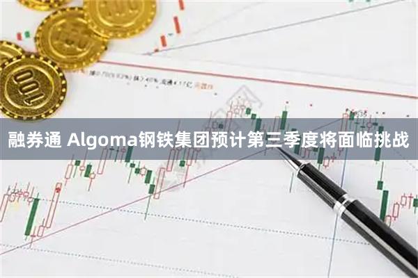 融券通 Algoma钢铁集团预计第三季度将面临挑战
