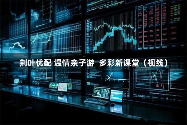 荆叶优配 温情亲子游  多彩新课堂（视线）