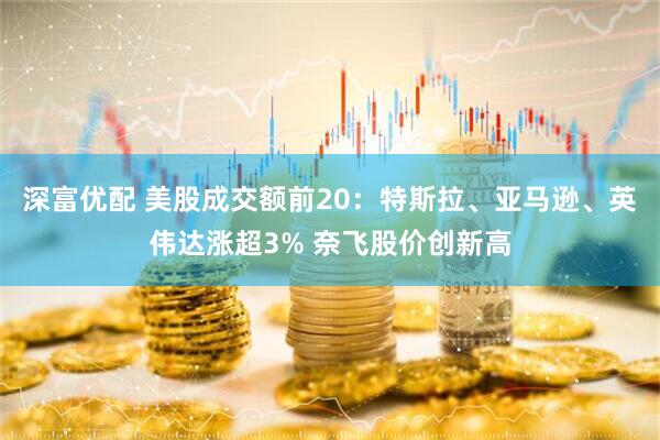 深富优配 美股成交额前20：特斯拉、亚马逊、英伟达涨超3% 奈飞股价创新高