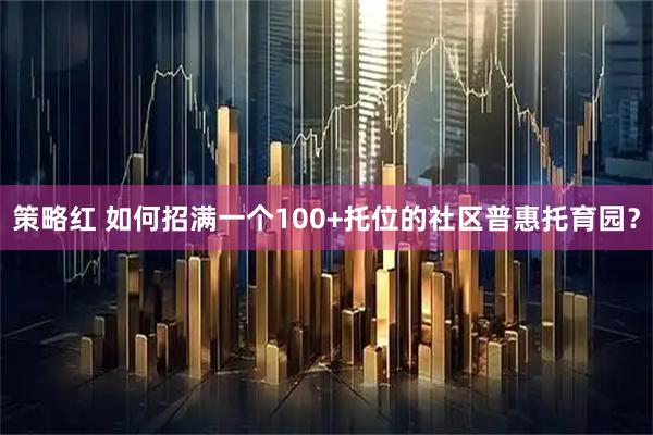 策略红 如何招满一个100+托位的社区普惠托育园？