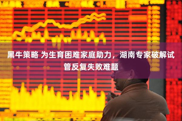 黑牛策略 为生育困难家庭助力，湖南专家破解试管反复失败难题