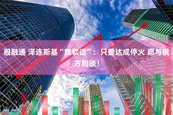 股融通 泽连斯基“放软话”：只要达成停火 愿与俄方和谈！