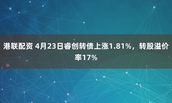港联配资 4月23日睿创转债上涨1.81%，转股溢价率17%
