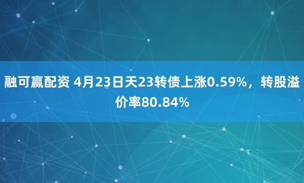 融可赢配资 4月23日天23转债上涨0.59%，转股溢价率80.84%
