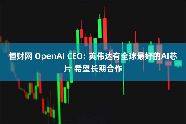恒财网 OpenAI CEO: 英伟达有全球最好的AI芯片 希望长期合作
