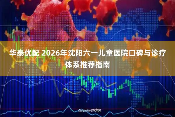 华泰优配 2026年沈阳六一儿童医院口碑与诊疗体系推荐指南