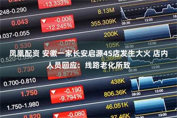 凤凰配资 安徽一家长安启源4S店发生大火 店内人员回应：线路老化所致